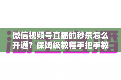 微信视频号直播的秒杀怎么开通？保姆级教程手把手教你玩转直播间限时抢购