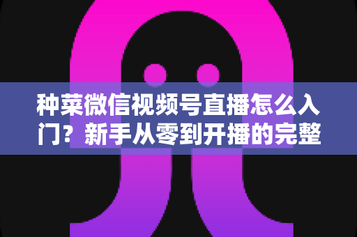 种菜微信视频号直播怎么入门?新手从零到开播的完整实操指南 种菜微信视频号直播怎么入门?新手从零到开播的完整实操指南