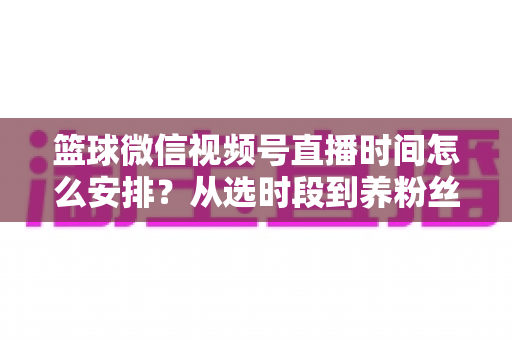 篮球微信视频号直播时间怎么安排？从选时段到养粉丝的全流程实战指南