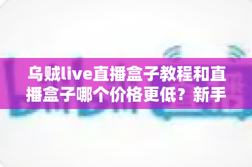 乌贼live直播盒子教程和直播盒子哪个价格更低?新手必看的使用指南与价格全解析 乌贼live直播盒子教程和直播盒子哪个价格更低?新手必看的使用指南与价格全解析