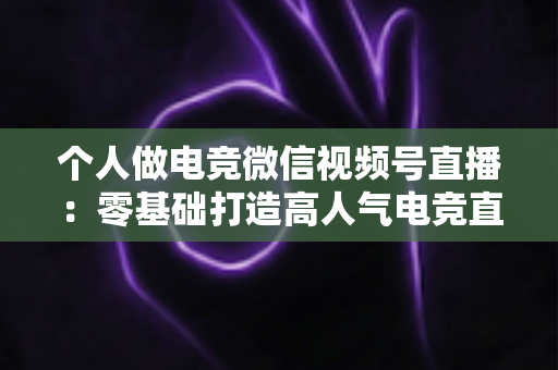 个人做电竞微信视频号直播：零基础打造高人气电竞直播间的实战指南