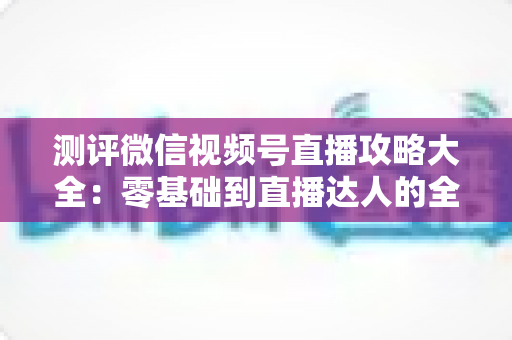 测评微信视频号直播攻略大全：零基础到直播达人的全流程实战指南