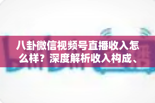 八卦微信视频号直播收入怎么样？深度解析收入构成、真实水平与变现技巧