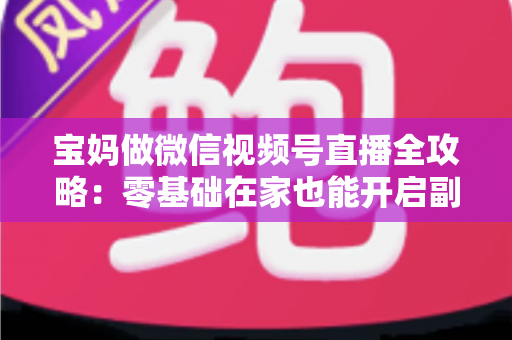 宝妈做微信视频号直播全攻略：零基础在家也能开启副业变现新通道