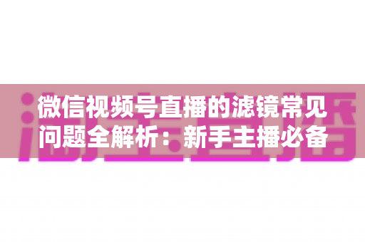 微信视频号直播的滤镜常见问题全解析:新手主播必备的设置技巧与故障排除指南 微信视频号直播的滤镜常见问题全解析:新手主播必备的设置技巧与故障排除指南