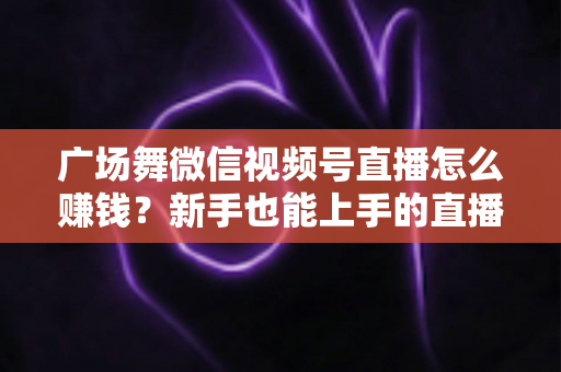 广场舞微信视频号直播怎么赚钱?新手也能上手的直播变现全攻略 广场舞微信视频号直播怎么赚钱?新手也能上手的直播变现全攻略