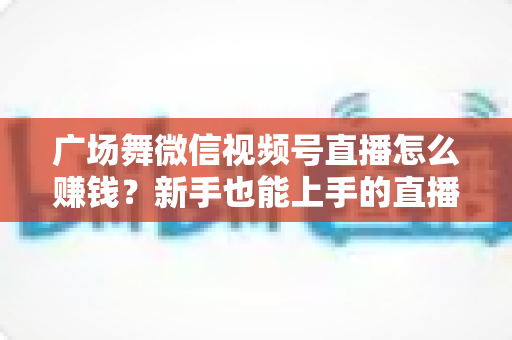 广场舞微信视频号直播怎么赚钱？新手也能上手的直播变现全攻略