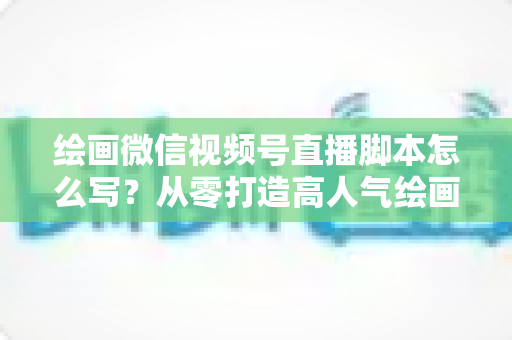 绘画微信视频号直播脚本怎么写？从零打造高人气绘画直播的完整实战指南