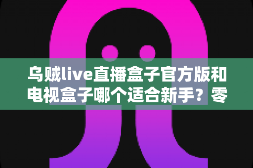 乌贼live直播盒子官方版和电视盒子哪个适合新手？零基础用户选对了少走弯路的实用指南