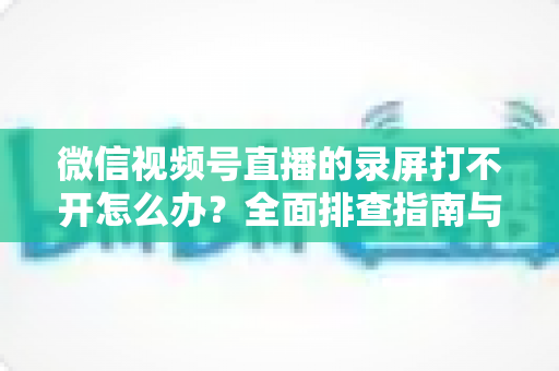 微信视频号直播的录屏打不开怎么办？全面排查指南与实用解决方案合集