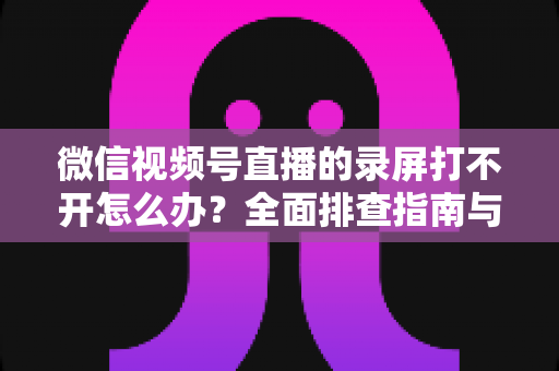 微信视频号直播的录屏打不开怎么办？全面排查指南与实用解决方案合集