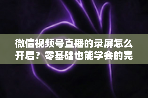 微信视频号直播的录屏怎么开启?零基础也能学会的完整录屏教程 微信视频号直播的录屏怎么开启?零基础也能学会的完整录屏教程
