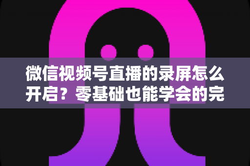 微信视频号直播的录屏怎么开启?零基础也能学会的完整录屏教程 微信视频号直播的录屏怎么开启?零基础也能学会的完整录屏教程