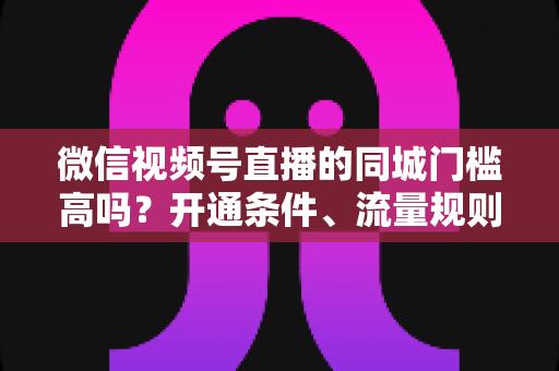 微信视频号直播的同城门槛高吗？开通条件、流量规则与实战攻略全解析