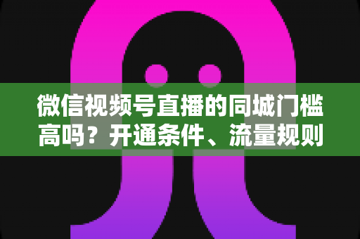 微信视频号直播的同城门槛高吗？开通条件、流量规则与实战攻略全解析
