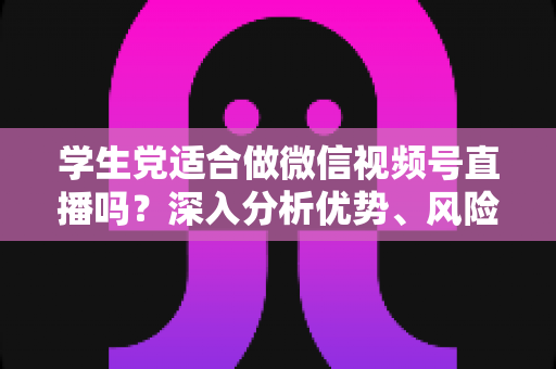 学生党适合做微信视频号直播吗？深入分析优势、风险与实操建议，帮你做出明智选择