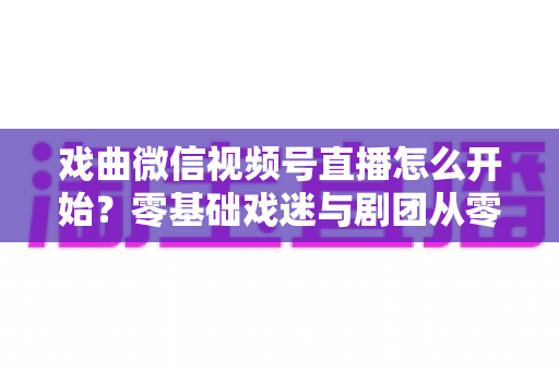 戏曲微信视频号直播怎么开始？零基础戏迷与剧团从零到开播的完整实战指南