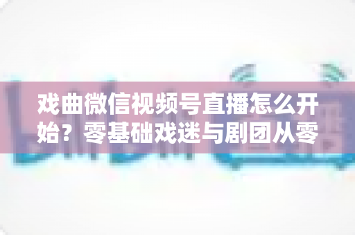 戏曲微信视频号直播怎么开始？零基础戏迷与剧团从零到开播的完整实战指南