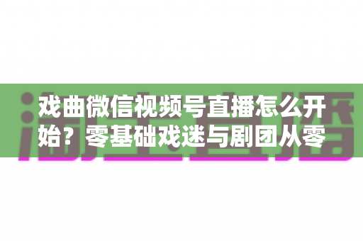 戏曲微信视频号直播怎么开始？零基础戏迷与剧团从零到开播的完整实战指南