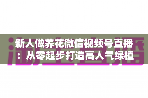 新人做养花微信视频号直播:从零起步打造高人气绿植直播间的完整指南 新人做养花微信视频号直播:从零起步打造高人气绿植直播间的完整指南
