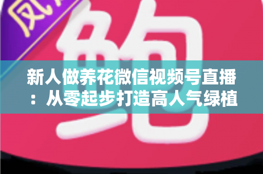 新人做养花微信视频号直播:从零起步打造高人气绿植直播间的完整指南 新人做养花微信视频号直播:从零起步打造高人气绿植直播间的完整指南