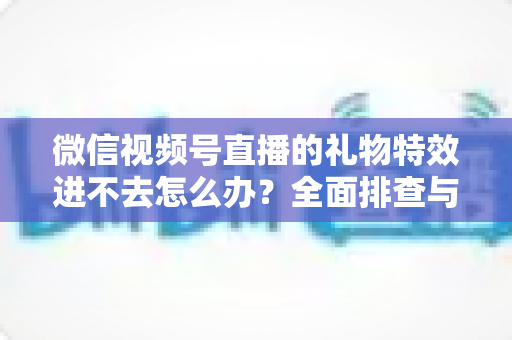 微信视频号直播的礼物特效进不去怎么办?全面排查与解决指南 微信视频号直播的礼物特效进不去怎么办?全面排查与解决指南