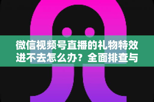 微信视频号直播的礼物特效进不去怎么办?全面排查与解决指南 微信视频号直播的礼物特效进不去怎么办?全面排查与解决指南