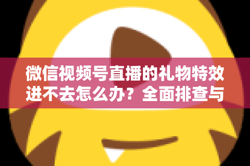 微信视频号直播的礼物特效进不去怎么办?全面排查与解决指南 微信视频号直播的礼物特效进不去怎么办?全面排查与解决指南