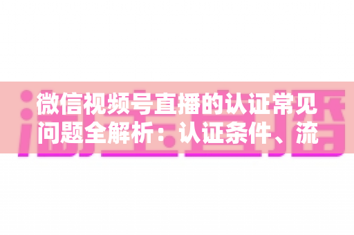 微信视频号直播的认证常见问题全解析:认证条件、流程、失败原因与实用建议一文读懂 微信视频号直播的认证常见问题全解析:认证条件、流程、失败原因与实用建议一文读懂