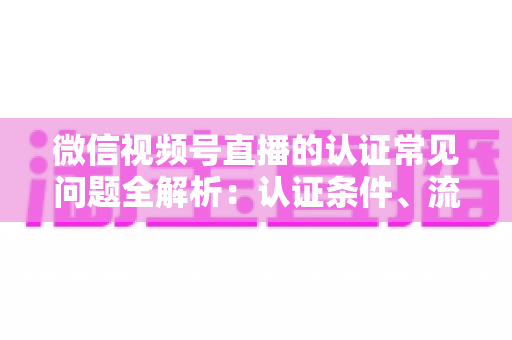 微信视频号直播的认证常见问题全解析:认证条件、流程、失败原因与实用建议一文读懂 微信视频号直播的认证常见问题全解析:认证条件、流程、失败原因与实用建议一文读懂