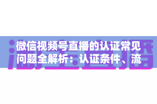 微信视频号直播的认证常见问题全解析:认证条件、流程、失败原因与实用建议一文读懂 微信视频号直播的认证常见问题全解析:认证条件、流程、失败原因与实用建议一文读懂