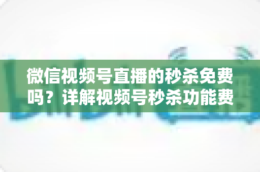微信视频号直播的秒杀免费吗?详解视频号秒杀功能费用、设置方法与运营技巧全攻略 微信视频号直播的秒杀免费吗?详解视频号秒杀功能费用、设置方法与运营技巧全攻略