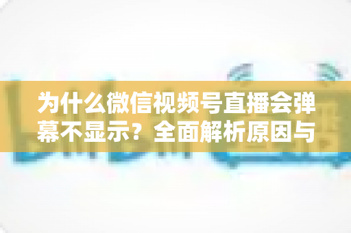 为什么微信视频号直播会弹幕不显示?全面解析原因与实用解决方案 为什么微信视频号直播会弹幕不显示?全面解析原因与实用解决方案