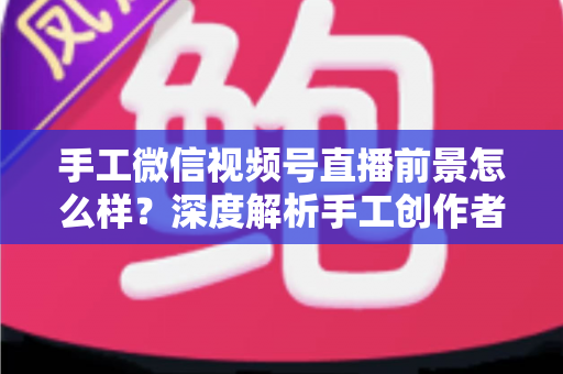 手工微信视频号直播前景怎么样？深度解析手工创作者的直播变现新机遇