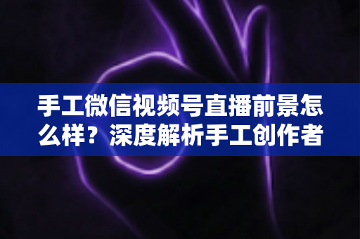手工微信视频号直播前景怎么样？深度解析手工创作者的直播变现新机遇