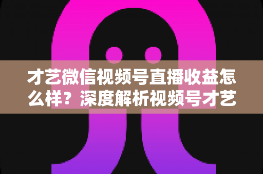 才艺微信视频号直播收益怎么样？深度解析视频号才艺主播赚钱模式与变现前景