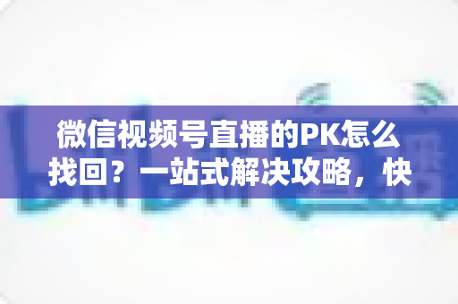 微信视频号直播的PK怎么找回？一站式解决攻略，快速恢复直播PK功能与回放记录