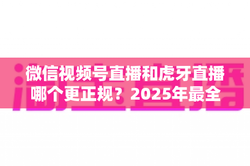 微信视频号直播和虎牙直播哪个更正规?2025年最全平台合规性与安全性深度对比指南 微信视频号直播和虎牙直播哪个更正规?2025年最全平台合规性与安全性深度对比指南