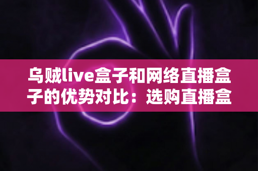 乌贼live盒子和网络直播盒子的优势对比：选购直播盒子必看的核心差异与实用指南