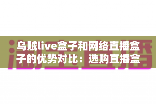 乌贼live盒子和网络直播盒子的优势对比：选购直播盒子必看的核心差异与实用指南