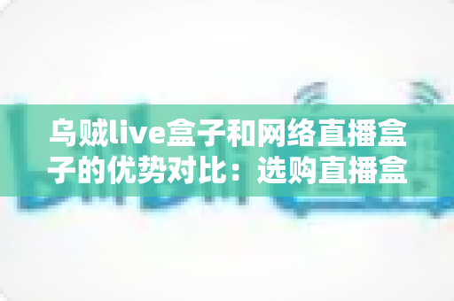 乌贼live盒子和网络直播盒子的优势对比：选购直播盒子必看的核心差异与实用指南