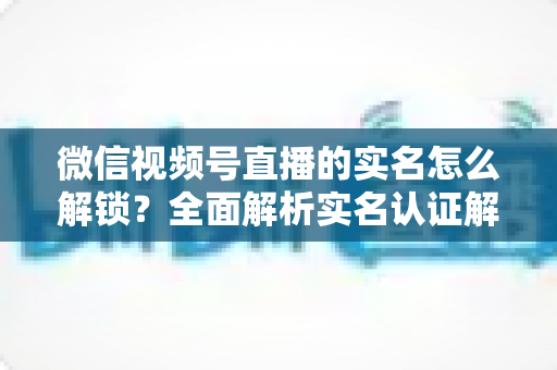 微信视频号直播的实名怎么解锁？全面解析实名认证解锁流程与常见问题
