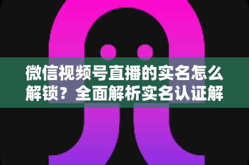 微信视频号直播的实名怎么解锁？全面解析实名认证解锁流程与常见问题