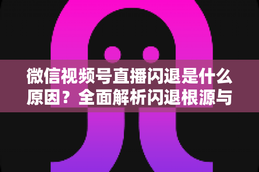 微信视频号直播闪退是什么原因?全面解析闪退根源与高效解决方案指南 微信视频号直播闪退是什么原因?全面解析闪退根源与高效解决方案指南