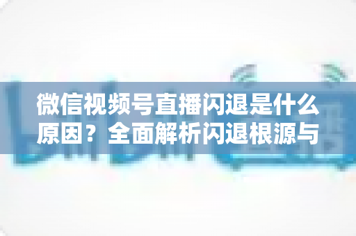 微信视频号直播闪退是什么原因?全面解析闪退根源与高效解决方案指南 微信视频号直播闪退是什么原因?全面解析闪退根源与高效解决方案指南