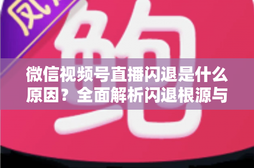 微信视频号直播闪退是什么原因？全面解析闪退根源与高效解决方案指南