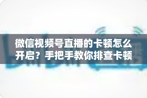 微信视频号直播的卡顿怎么开启？手把手教你排查卡顿原因，轻松实现流畅不卡顿的直播体验