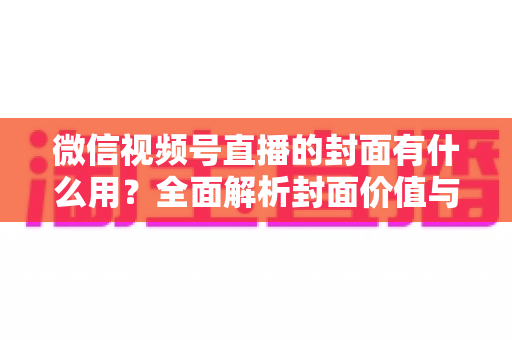 微信视频号直播的封面有什么用？全面解析封面价值与优化实战指南