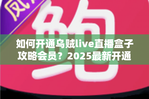 如何开通乌贼live直播盒子攻略会员？2025最新开通教程与实用避坑指南全解析