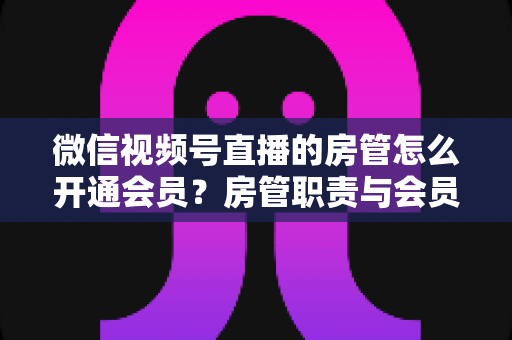 微信视频号直播的房管怎么开通会员？房管职责与会员开通全流程详解